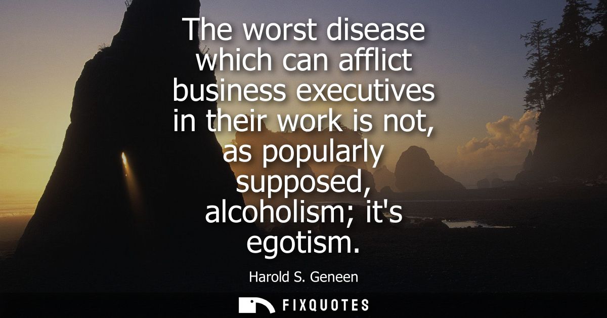 The worst disease which can afflict business executives in their work is not, as popularly supposed, alcoholism its egot