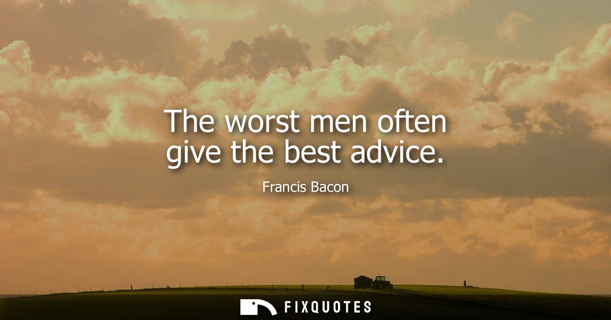 The worst men often give the best advice - Francis Bacon