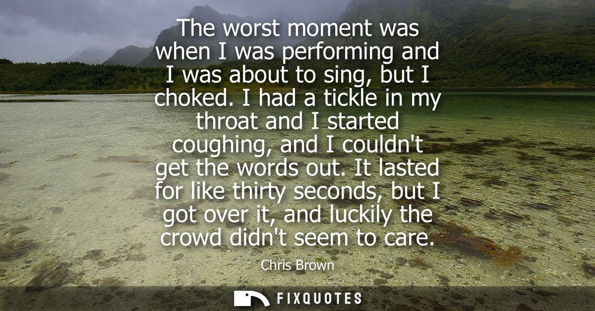 The worst moment was when I was performing and I was about to sing, but I choked. I had a tickle in my throat and I star