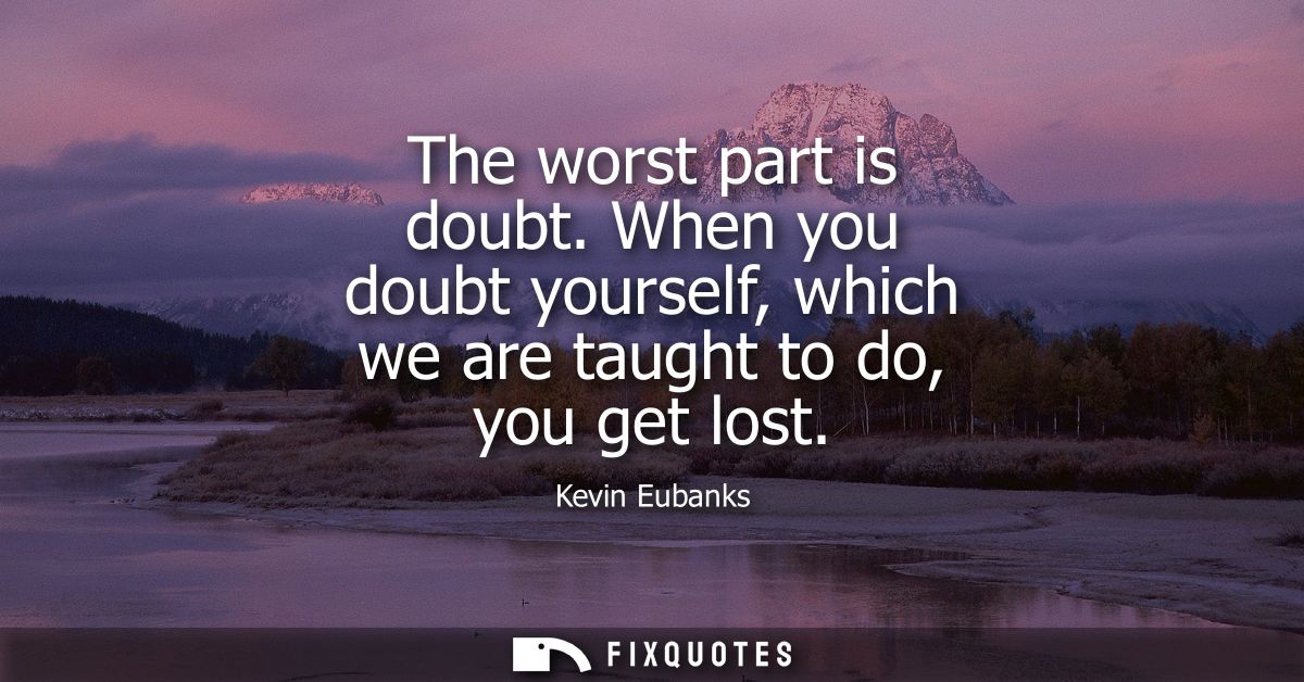 The worst part is doubt. When you doubt yourself, which we are taught to do, you get lost