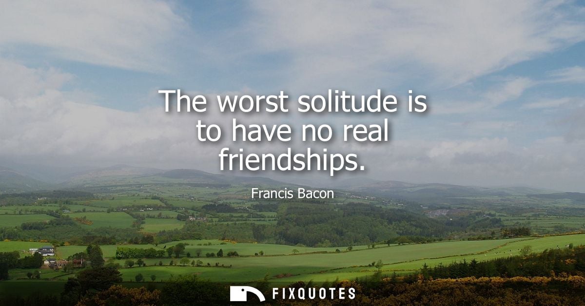 The worst solitude is to have no real friendships - Francis Bacon