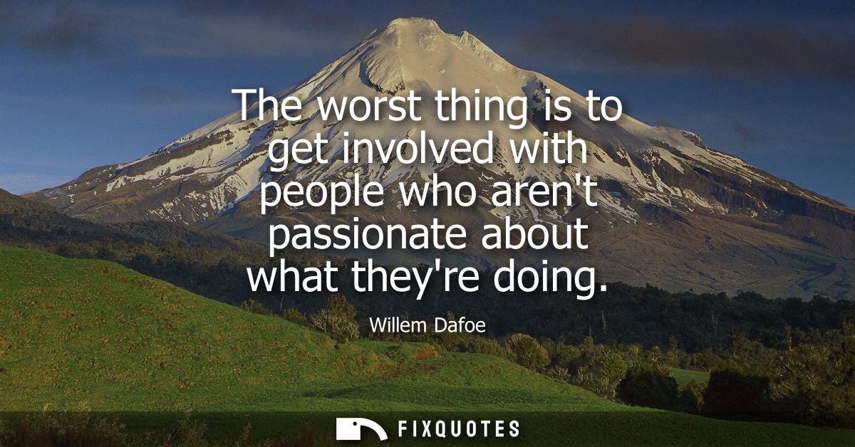 The worst thing is to get involved with people who arent passionate about what theyre doing