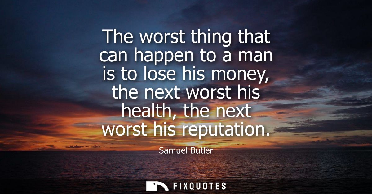 The worst thing that can happen to a man is to lose his money, the next worst his health, the next worst his reputation