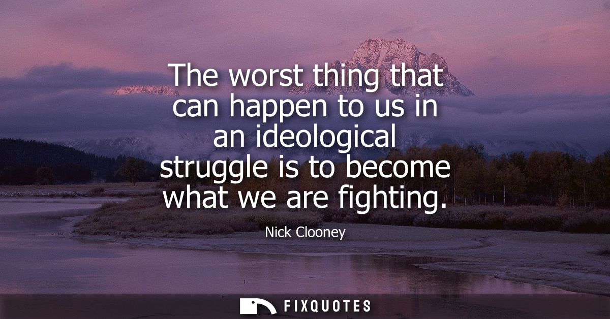 The worst thing that can happen to us in an ideological struggle is to become what we are fighting