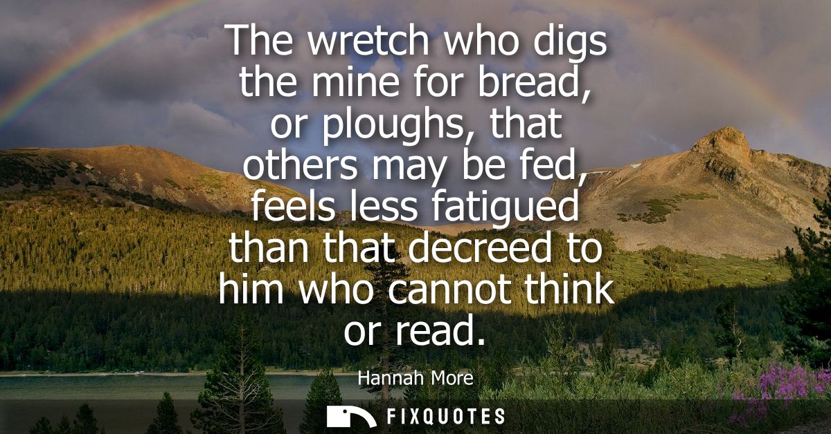 The wretch who digs the mine for bread, or ploughs, that others may be fed, feels less fatigued than that decreed to him