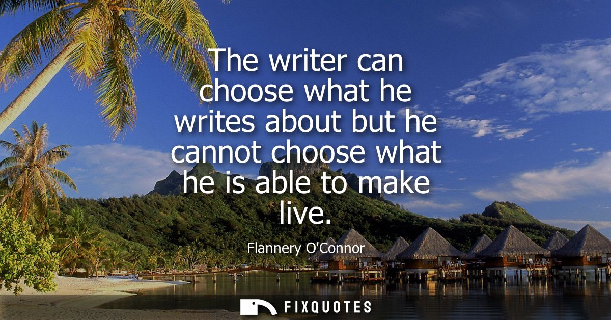 The writer can choose what he writes about but he cannot choose what he is able to make live