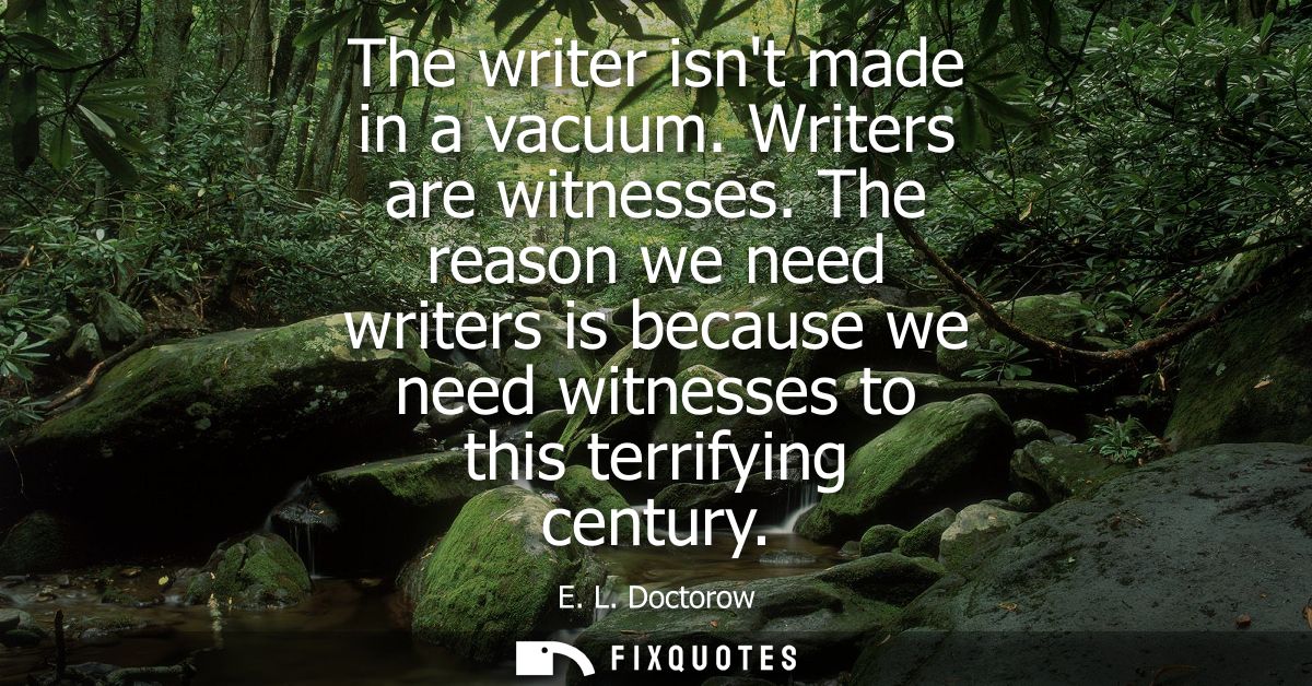 The writer isnt made in a vacuum. Writers are witnesses. The reason we need writers is because we need witnesses to this