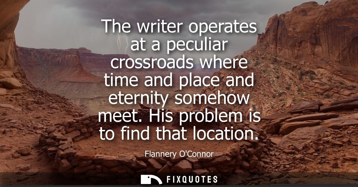 The writer operates at a peculiar crossroads where time and place and eternity somehow meet. His problem is to find that
