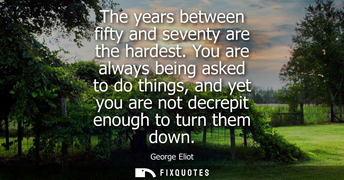 The years between fifty and seventy are the hardest. You are always being asked to do things, and yet you are not decrep