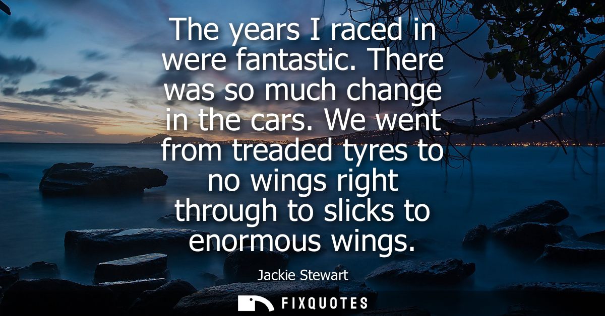 The years I raced in were fantastic. There was so much change in the cars. We went from treaded tyres to no wings right 