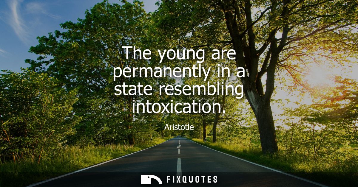 The young are permanently in a state resembling intoxication - Aristotle