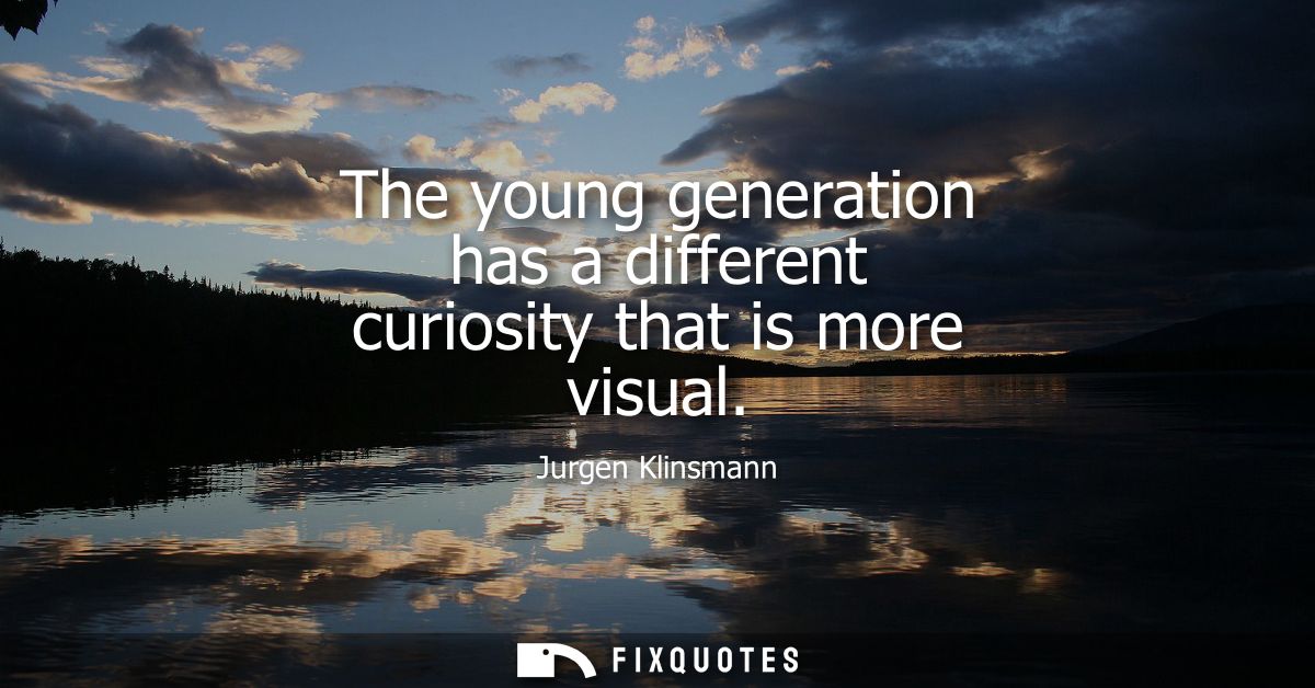 The young generation has a different curiosity that is more visual