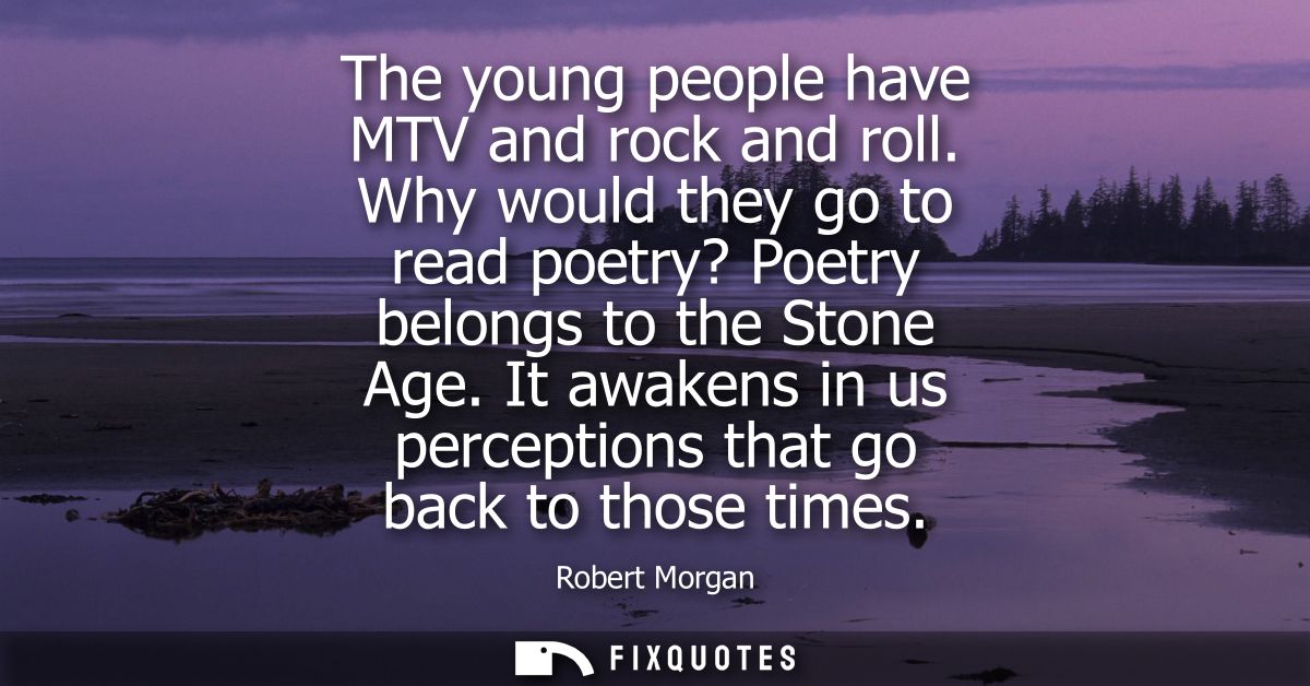 The young people have MTV and rock and roll. Why would they go to read poetry? Poetry belongs to the Stone Age.