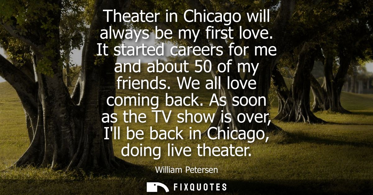 Theater in Chicago will always be my first love. It started careers for me and about 50 of my friends. We all love comin