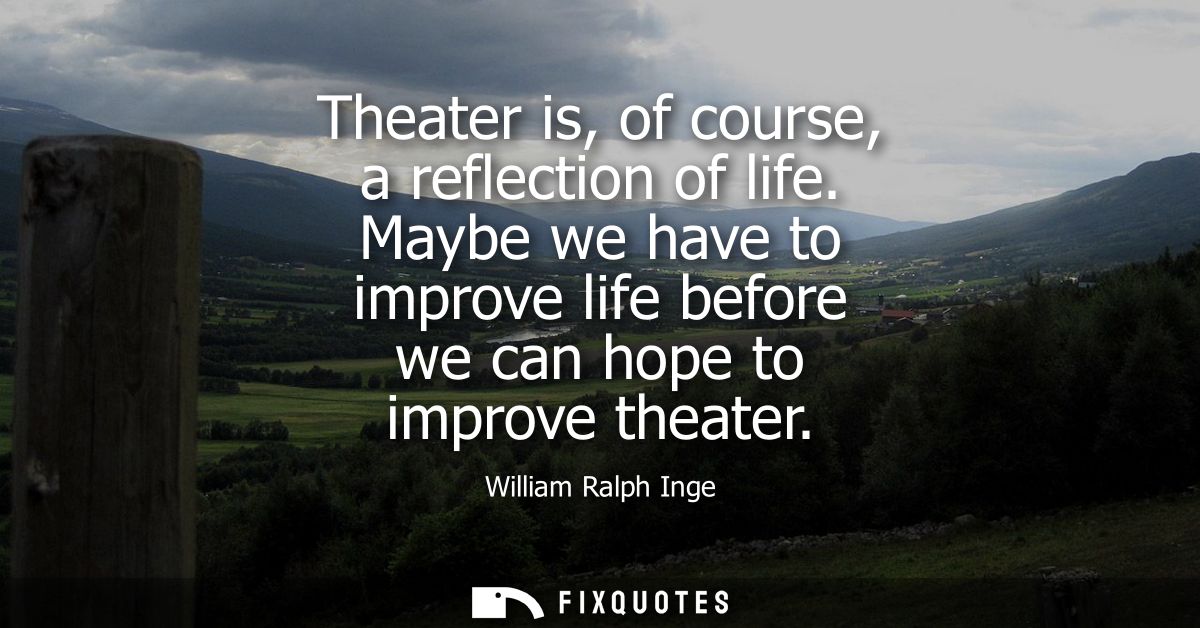Theater is, of course, a reflection of life. Maybe we have to improve life before we can hope to improve theater