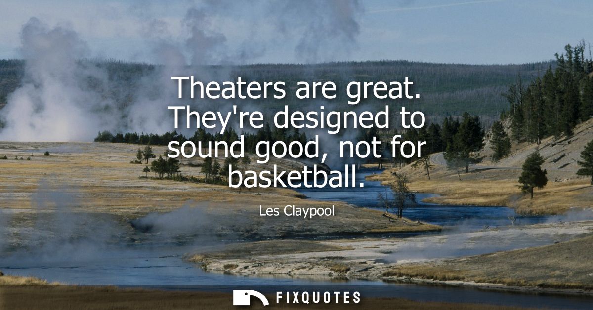 Theaters are great. Theyre designed to sound good, not for basketball
