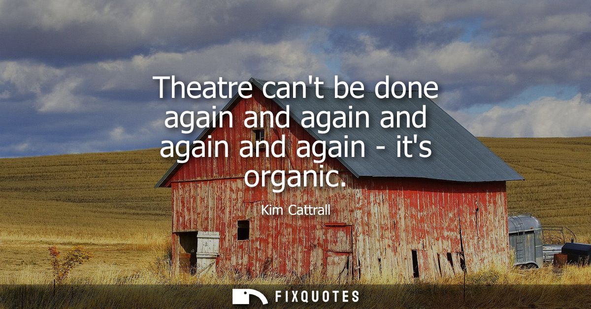 Theatre cant be done again and again and again and again - its organic