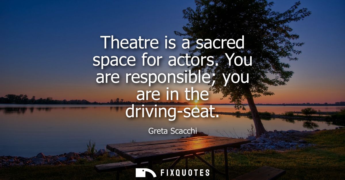 Theatre is a sacred space for actors. You are responsible you are in the driving-seat