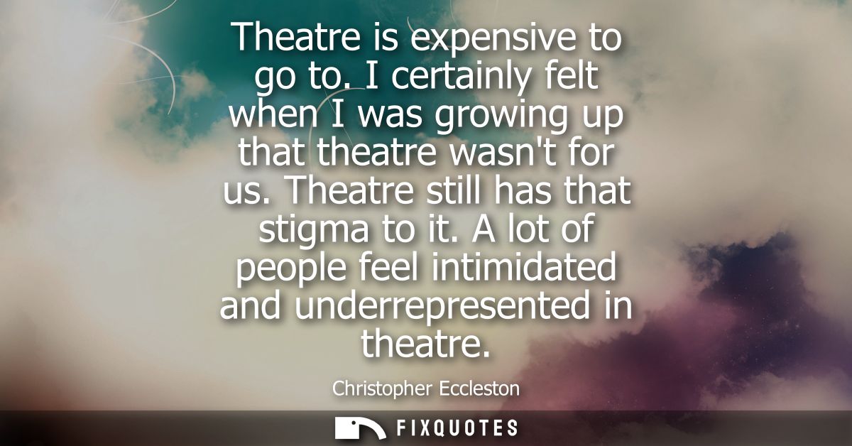 Theatre is expensive to go to. I certainly felt when I was growing up that theatre wasnt for us. Theatre still has that 