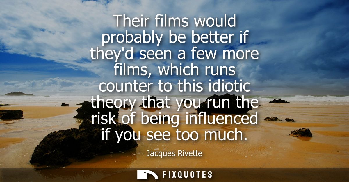 Their films would probably be better if theyd seen a few more films, which runs counter to this idiotic theory that you 