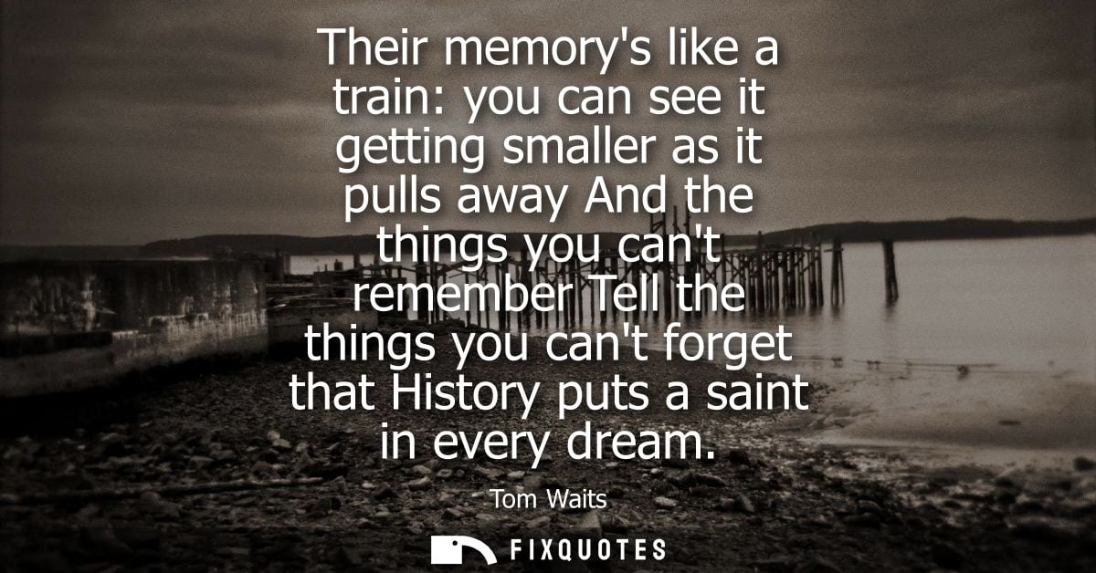 Their memorys like a train: you can see it getting smaller as it pulls away And the things you cant remember Tell the th