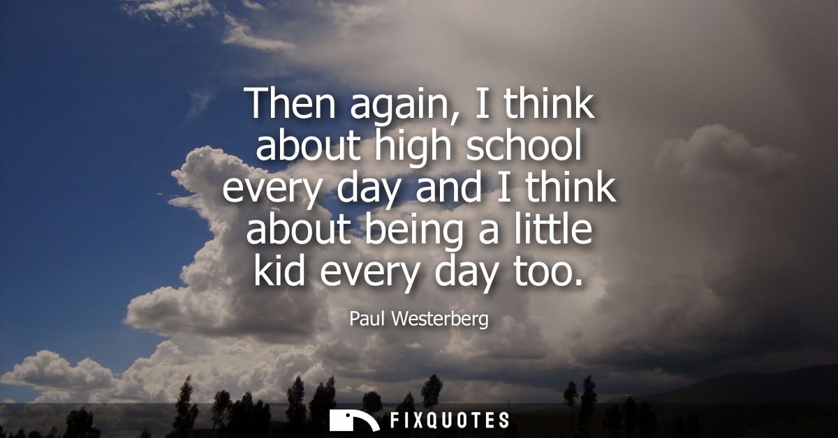 Then again, I think about high school every day and I think about being a little kid every day too
