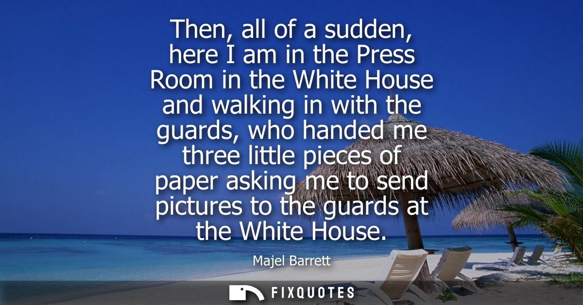 Then, all of a sudden, here I am in the Press Room in the White House and walking in with the guards, who handed me thre