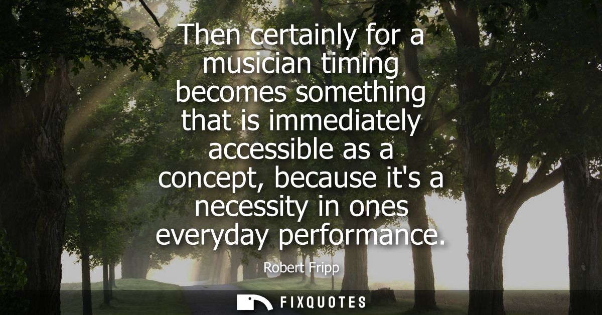 Then certainly for a musician timing becomes something that is immediately accessible as a concept, because its a necess