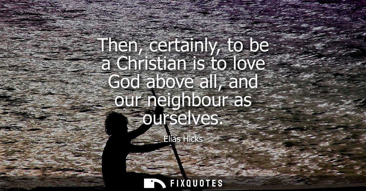 Then, certainly, to be a Christian is to love God above all, and our neighbour as ourselves