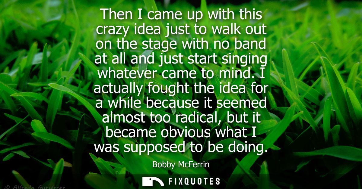 Then I came up with this crazy idea just to walk out on the stage with no band at all and just start singing whatever ca