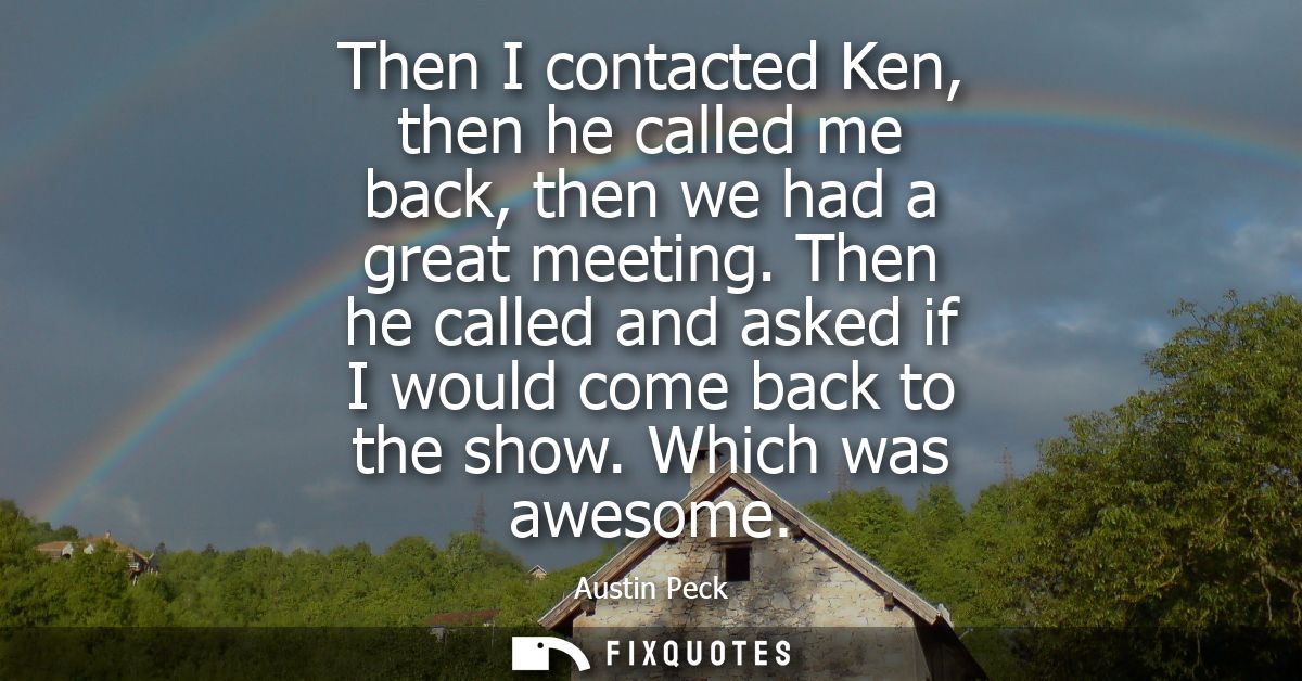 Then I contacted Ken, then he called me back, then we had a great meeting. Then he called and asked if I would come back