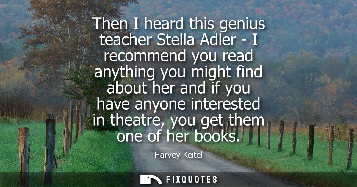 Then I heard this genius teacher Stella Adler - I recommend you read anything you might find about her and if you have a