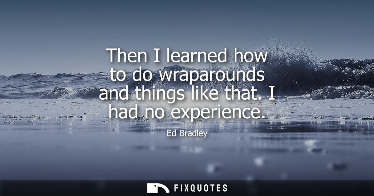 Then I learned how to do wraparounds and things like that. I had no experience
