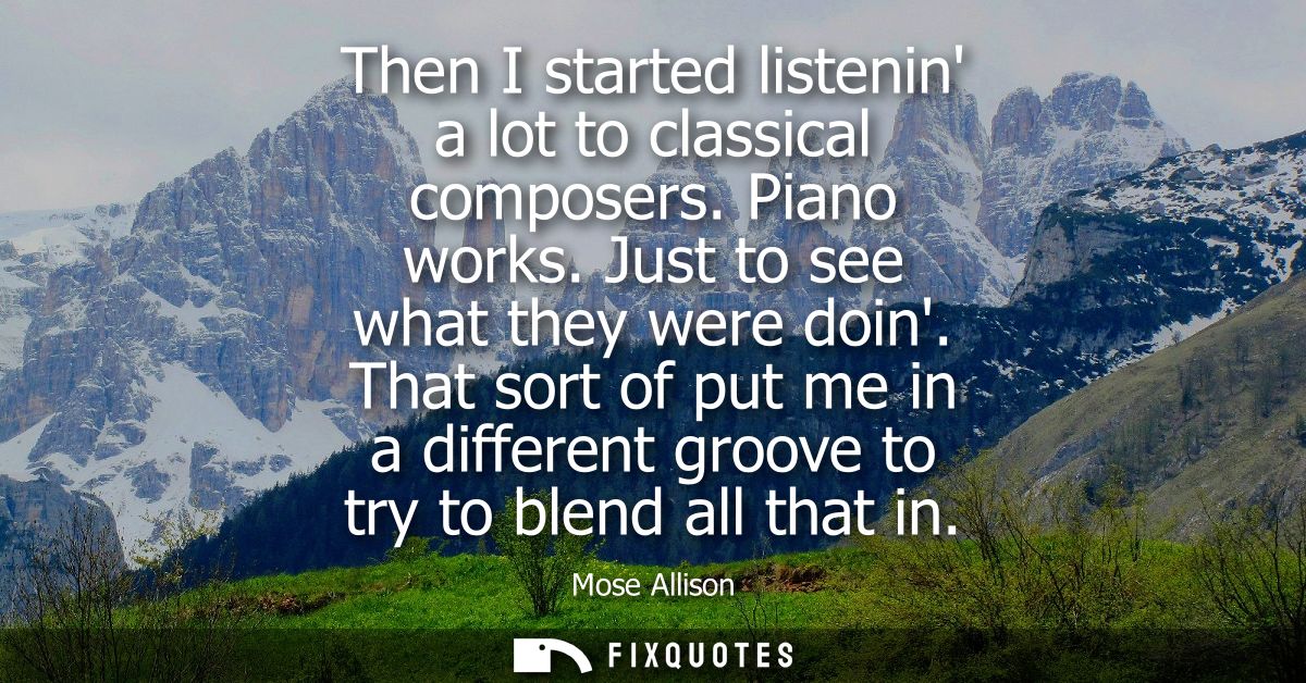 Then I started listenin a lot to classical composers. Piano works. Just to see what they were doin. That sort of put me 
