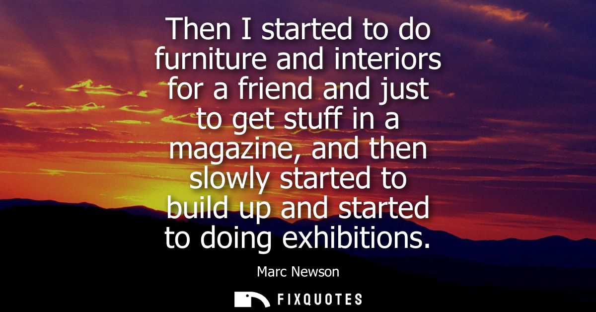 Then I started to do furniture and interiors for a friend and just to get stuff in a magazine, and then slowly started t