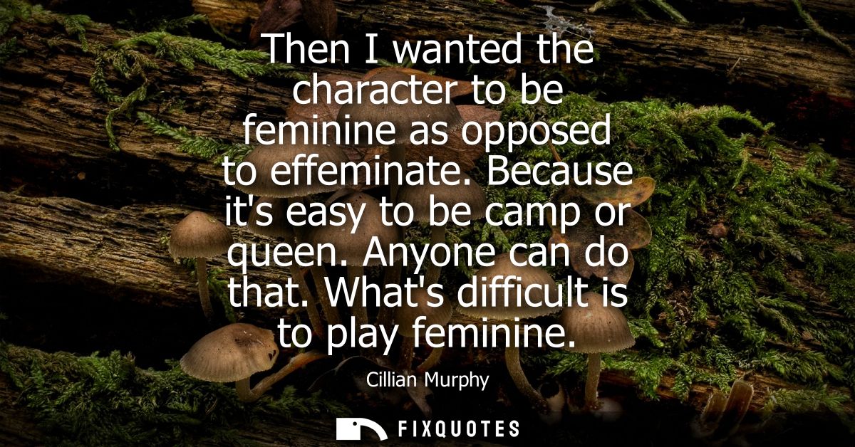 Then I wanted the character to be feminine as opposed to effeminate. Because its easy to be camp or queen. Anyone can do