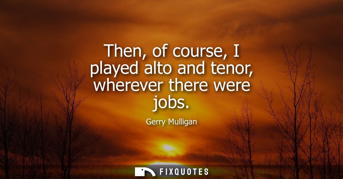 Then, of course, I played alto and tenor, wherever there were jobs
