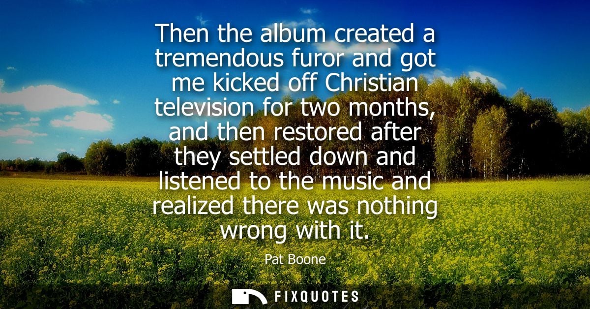 Then the album created a tremendous furor and got me kicked off Christian television for two months, and then restored a