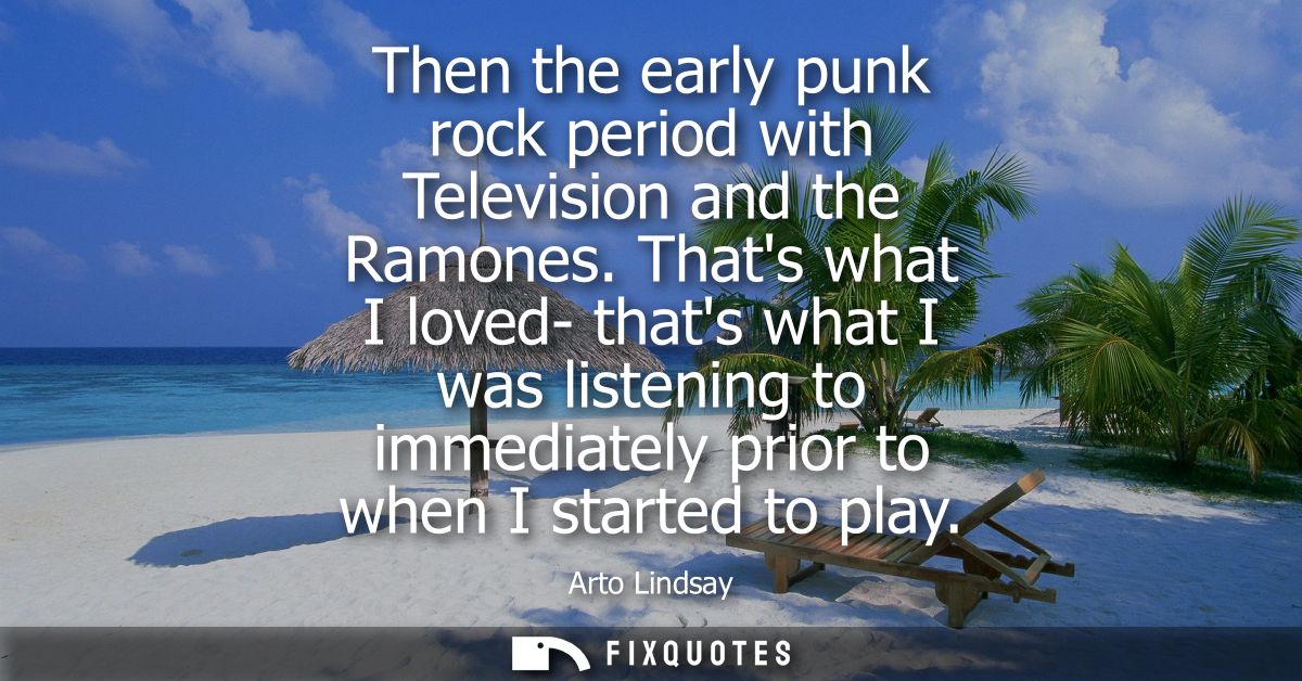 Then the early punk rock period with Television and the Ramones. Thats what I loved- thats what I was listening to immed