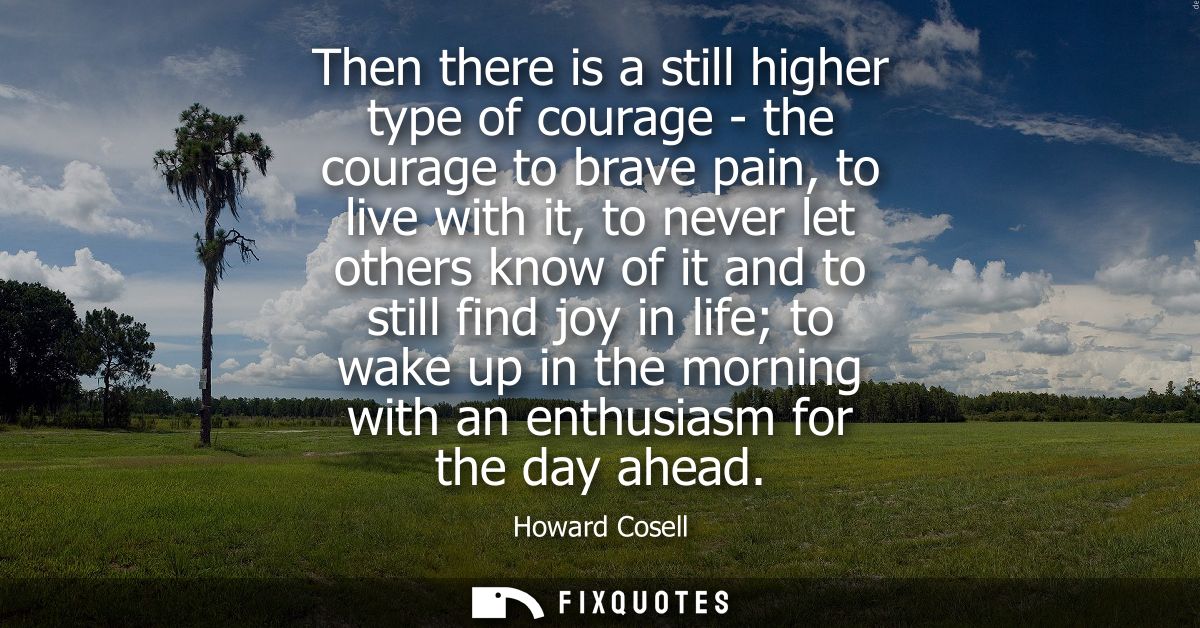 Then there is a still higher type of courage - the courage to brave pain, to live with it, to never let others know of i