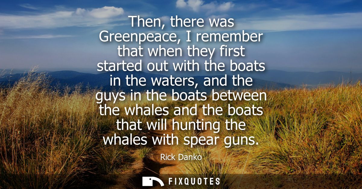 Then, there was Greenpeace, I remember that when they first started out with the boats in the waters, and the guys in th