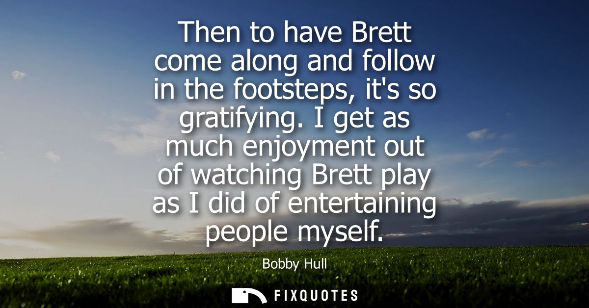 Then to have Brett come along and follow in the footsteps, its so gratifying. I get as much enjoyment out of watching Br