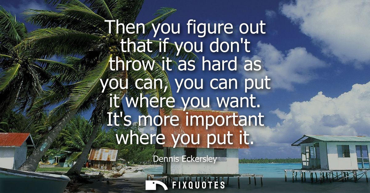 Then you figure out that if you dont throw it as hard as you can, you can put it where you want. Its more important wher