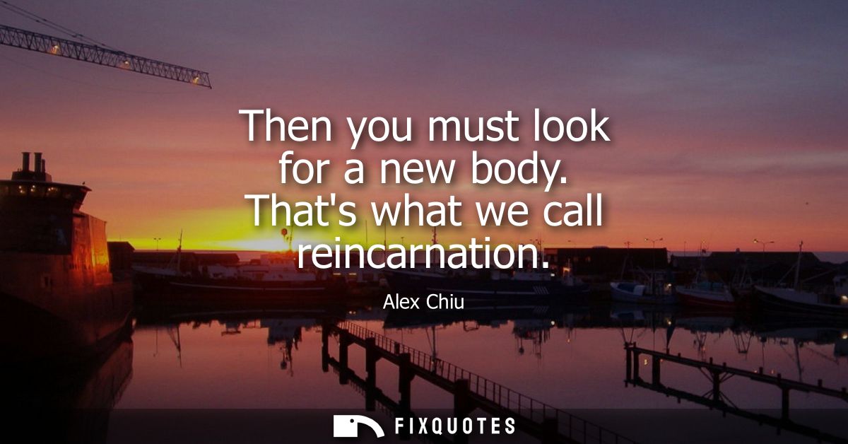 Then you must look for a new body. Thats what we call reincarnation