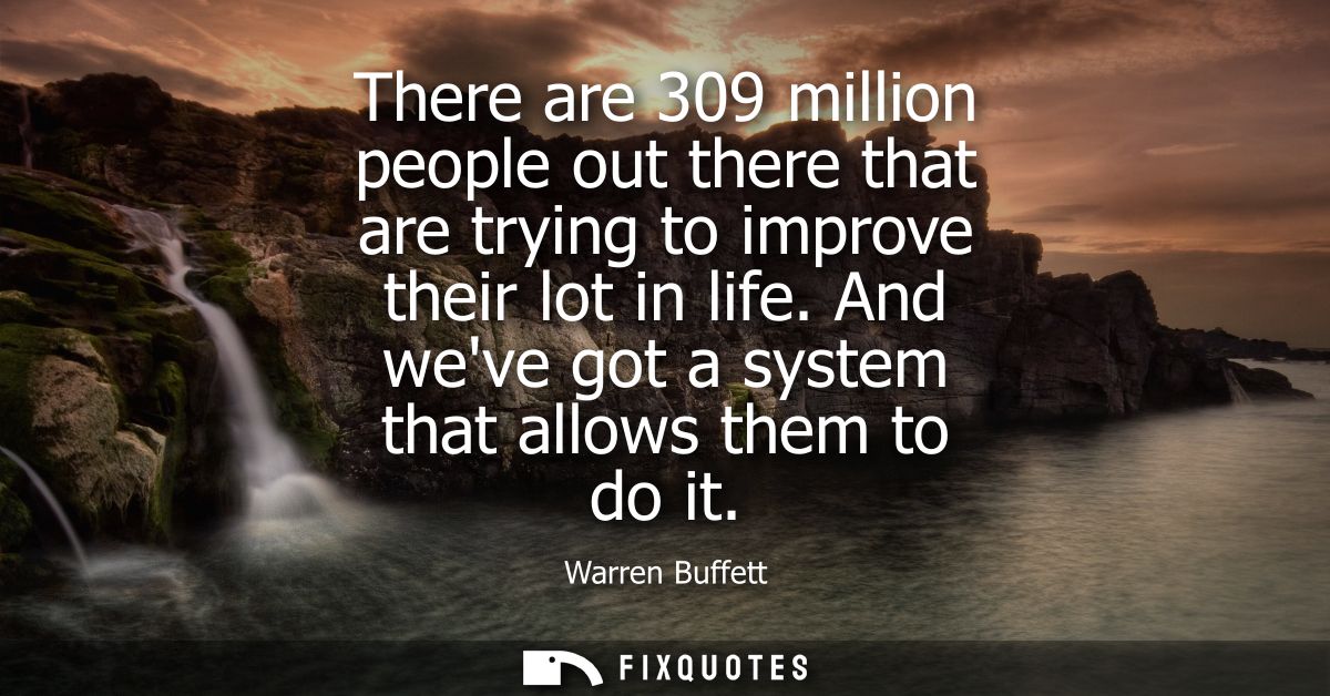 There are 309 million people out there that are trying to improve their lot in life. And weve got a system that allows t
