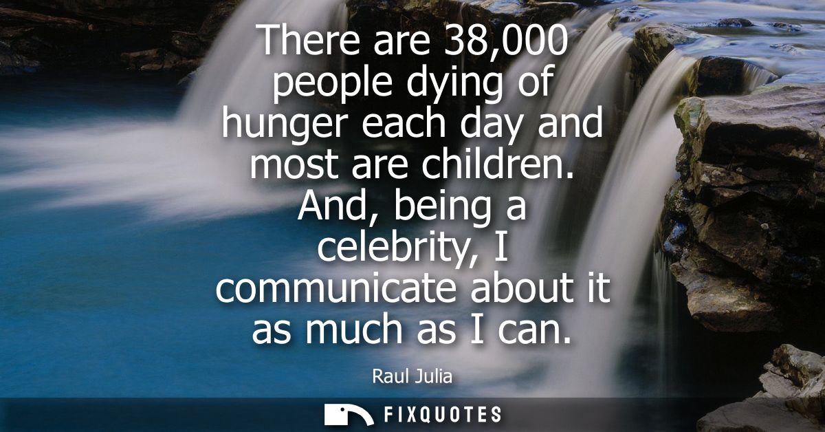 There are 38,000 people dying of hunger each day and most are children. And, being a celebrity, I communicate about it a