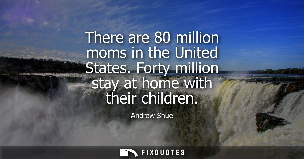 There are 80 million moms in the United States. Forty million stay at home with their children