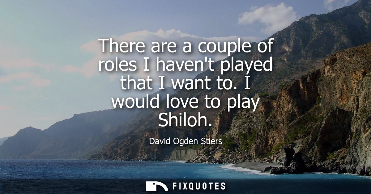 There are a couple of roles I havent played that I want to. I would love to play Shiloh
