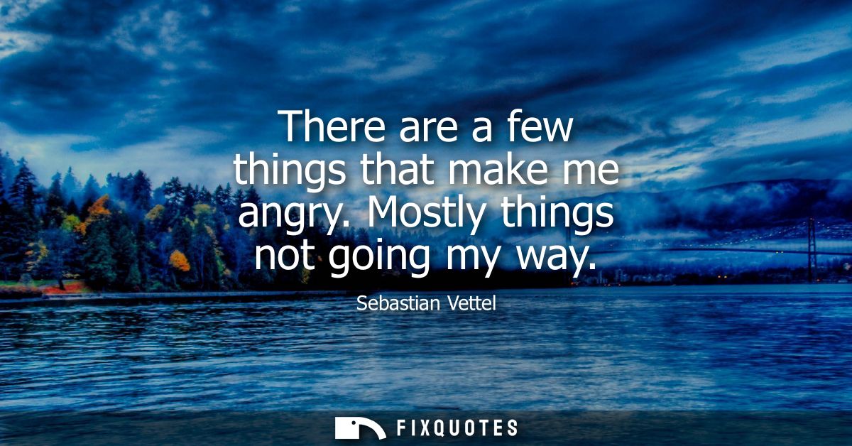 There are a few things that make me angry. Mostly things not going my way