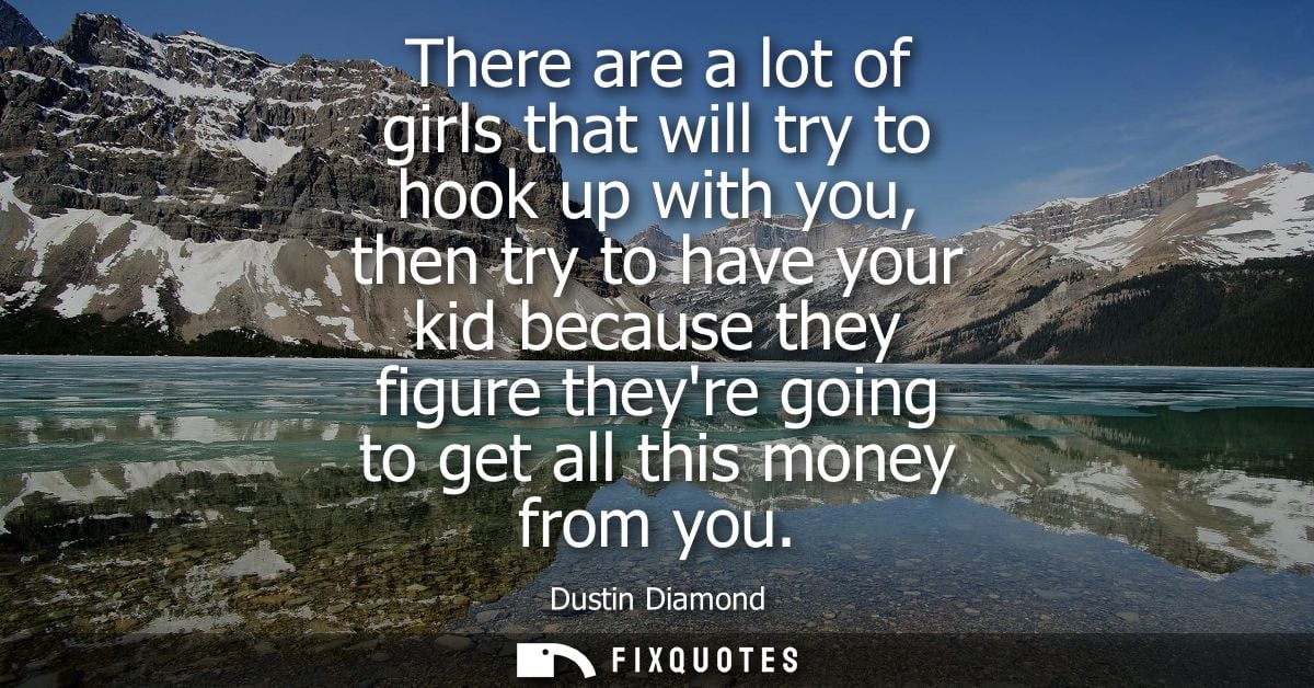 There are a lot of girls that will try to hook up with you, then try to have your kid because they figure theyre going t
